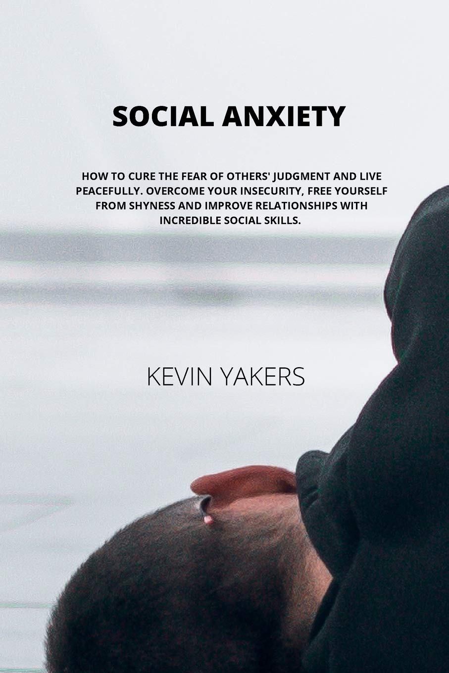 Social Anxiety: How to Cure the Fear of Others' Judgment and Live Peacefully. Overcome Your Insecurity, Free Yourself from Shyness and Improve Relationships with Incredible Social Skills.
