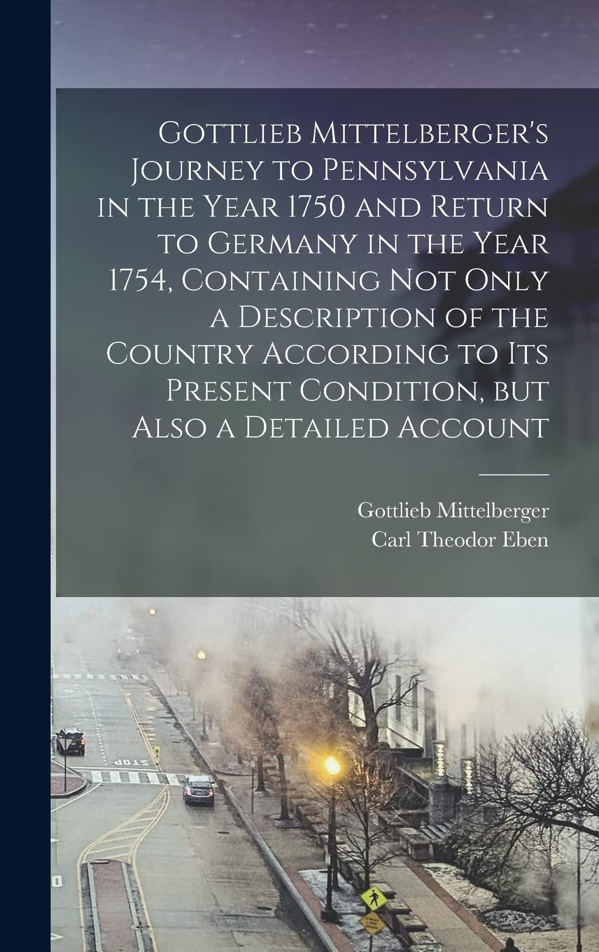Gottlieb Mittelberger's Journey to Pennsylvania in the Year 1750 and Return to Germany in the Year 1754, Containing not Only a Description of the ... Condition, but Also a Detailed Account