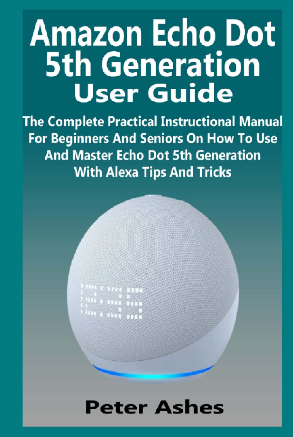 Amazon Echo Dot 5th Generation User Guide: The Complete Practical Instructional Manual For Beginners And Seniors On How To Use And Master Echo Dot 5th Generation With Alexa Tips And Tricks