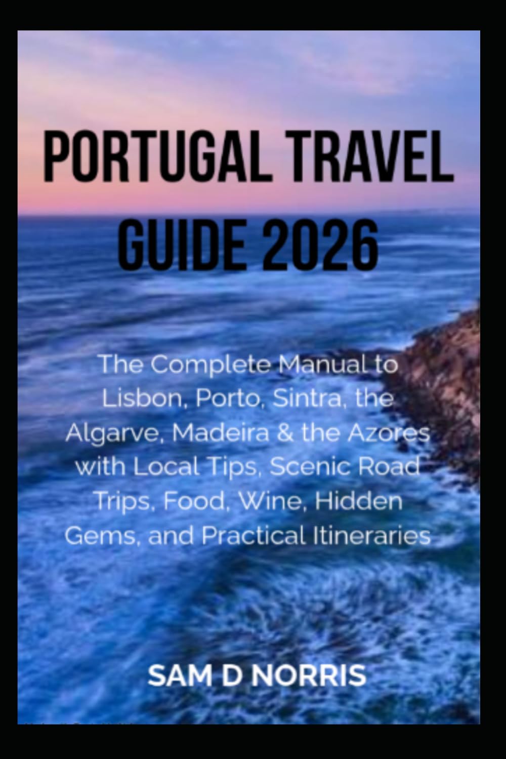 PORTUGAL TRAVEL GUIDE 2026: The Complete Guide to Lisbon, Porto, Sintra, the Algarve, Madeira & the Azores with Local Tips, Scenic Road Trips, Food, Wine, Hidden Gems, and Practical Itineraries