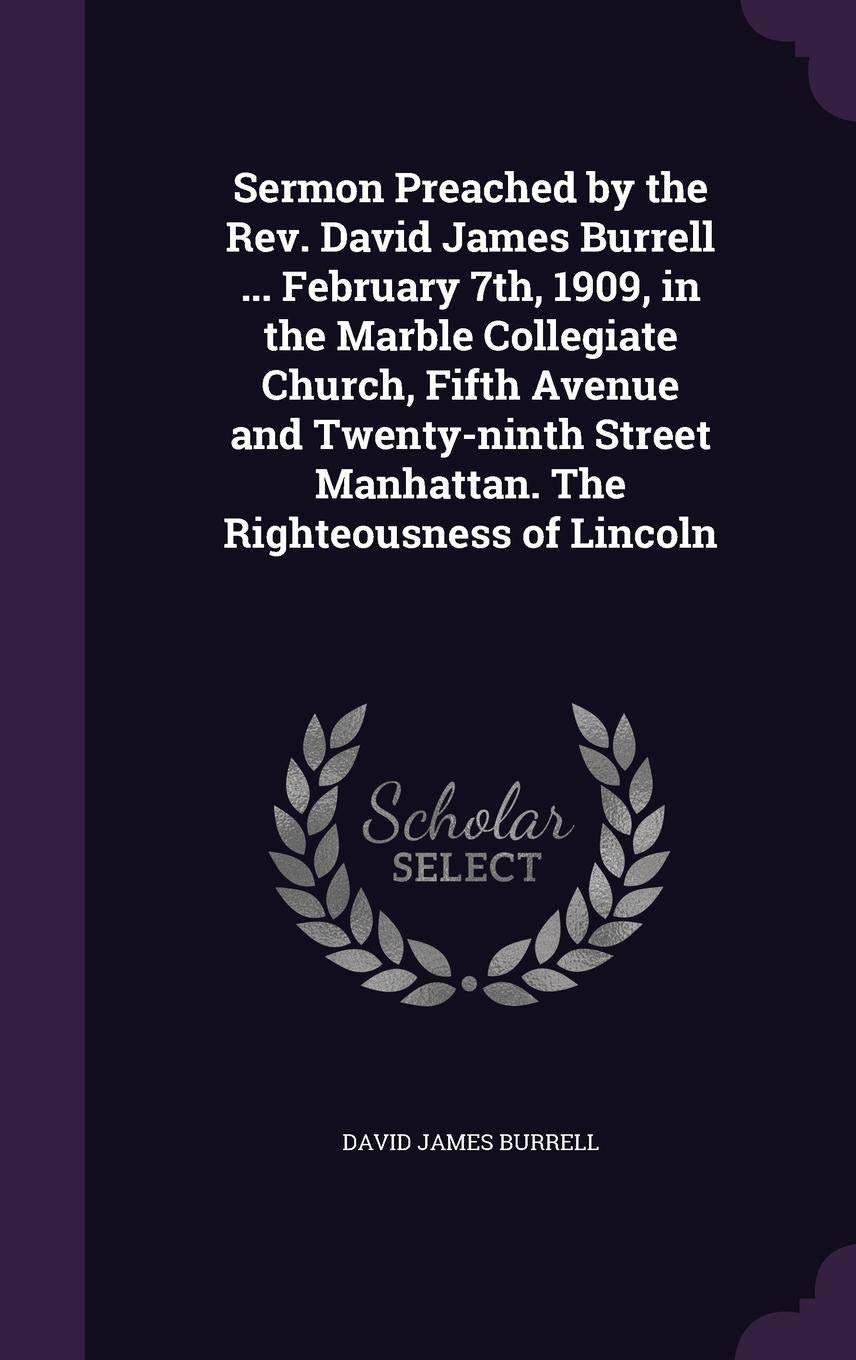 Sermon Preached by the Rev. David James Burrell ... February 7th, 1909, in the Marble Collegiate Church, Fifth Avenue and Twenty-ninth Street Manhattan. The Righteousness of Lincoln
