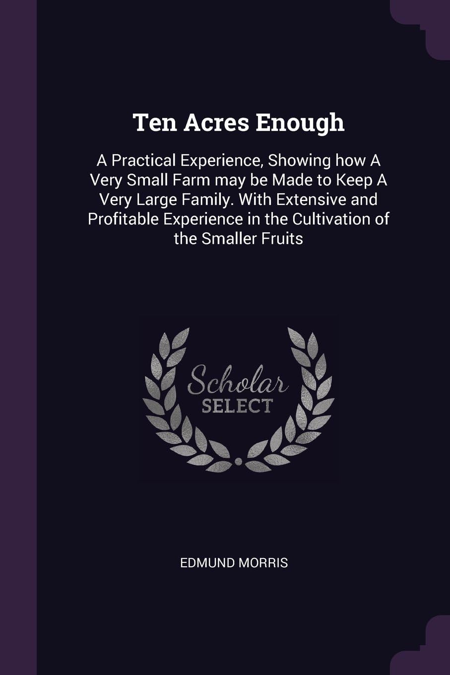 Ten Acres Enough: A Practical Experience, Showing How a Very Small Farm May Be Made to Keep a Very Large Family. with Extensive and Profitable Experience in the Cultivation of the Smaller Fruits