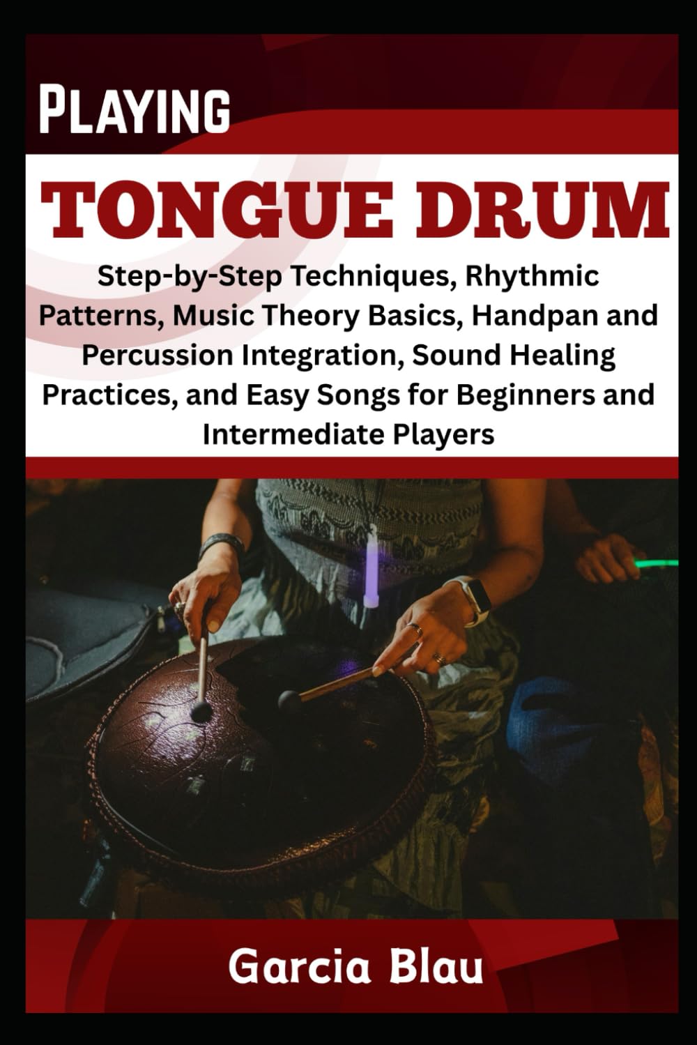PLAYING TONGUE DRUM: Step-by-Step Techniques, Rhythmic Patterns, Music Theory Basics, Handpan and Percussion Integration, Sound Healing Practices, and Easy Songs for Beginners and Intermediate Player