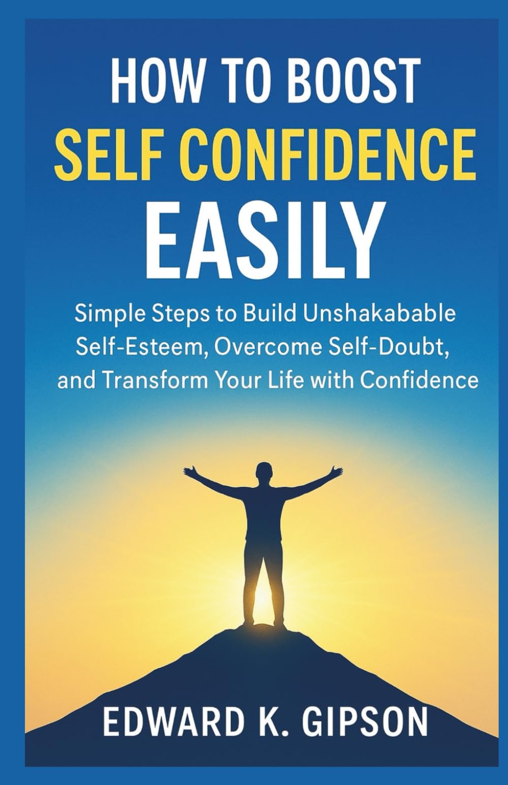 HOW TO BOOST SELF-CONFIDENCE EASILY: Simple Steps to Build Unshakable Self-Esteem, Overcome Self-Doubt, and Transform Your Life with Confidence