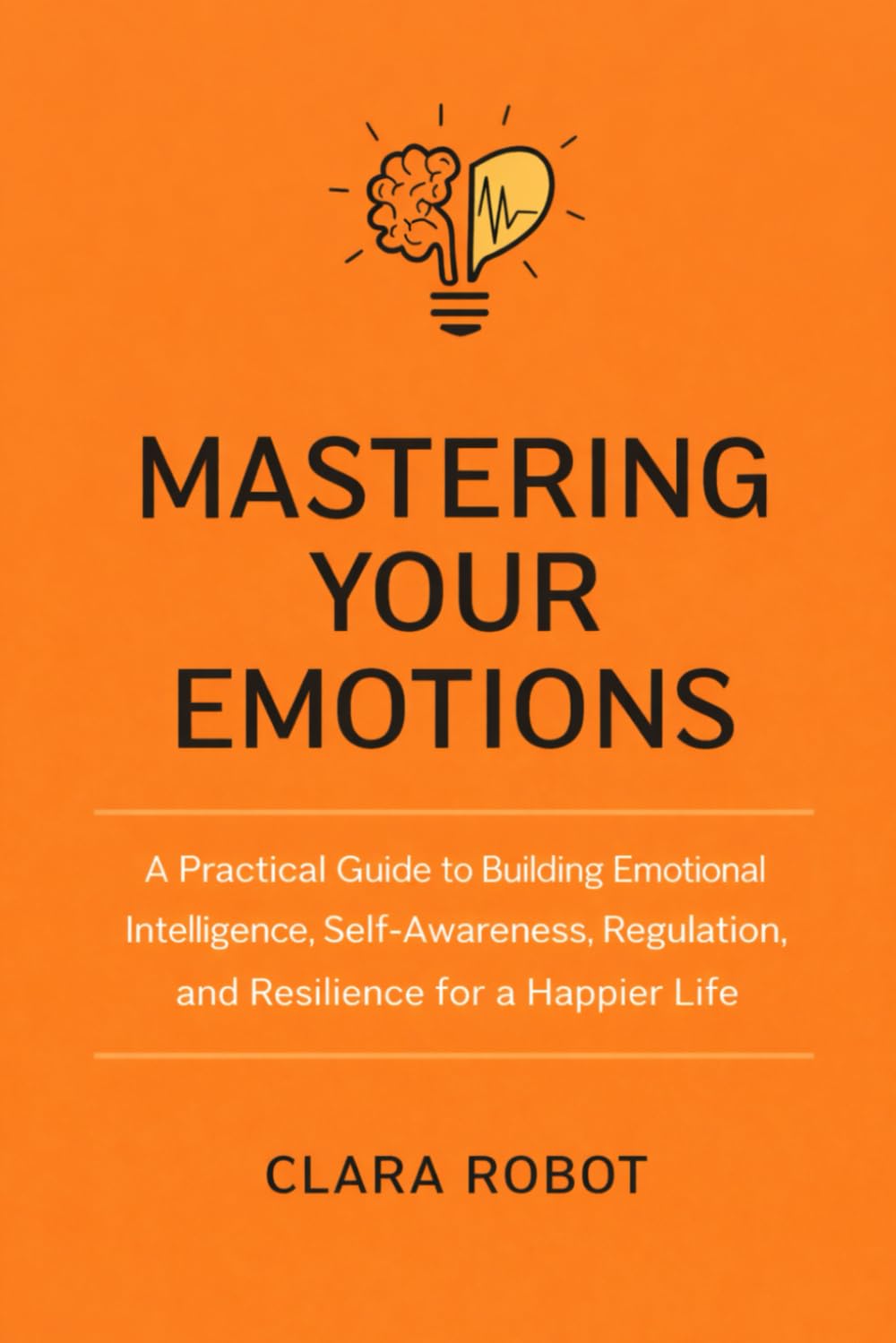 MASTERING YOUR EMOTIONS: : A Practical Guide to Building Emotional Intelligence, Self-Awareness, Regulation, and Resilience for a Happier Life