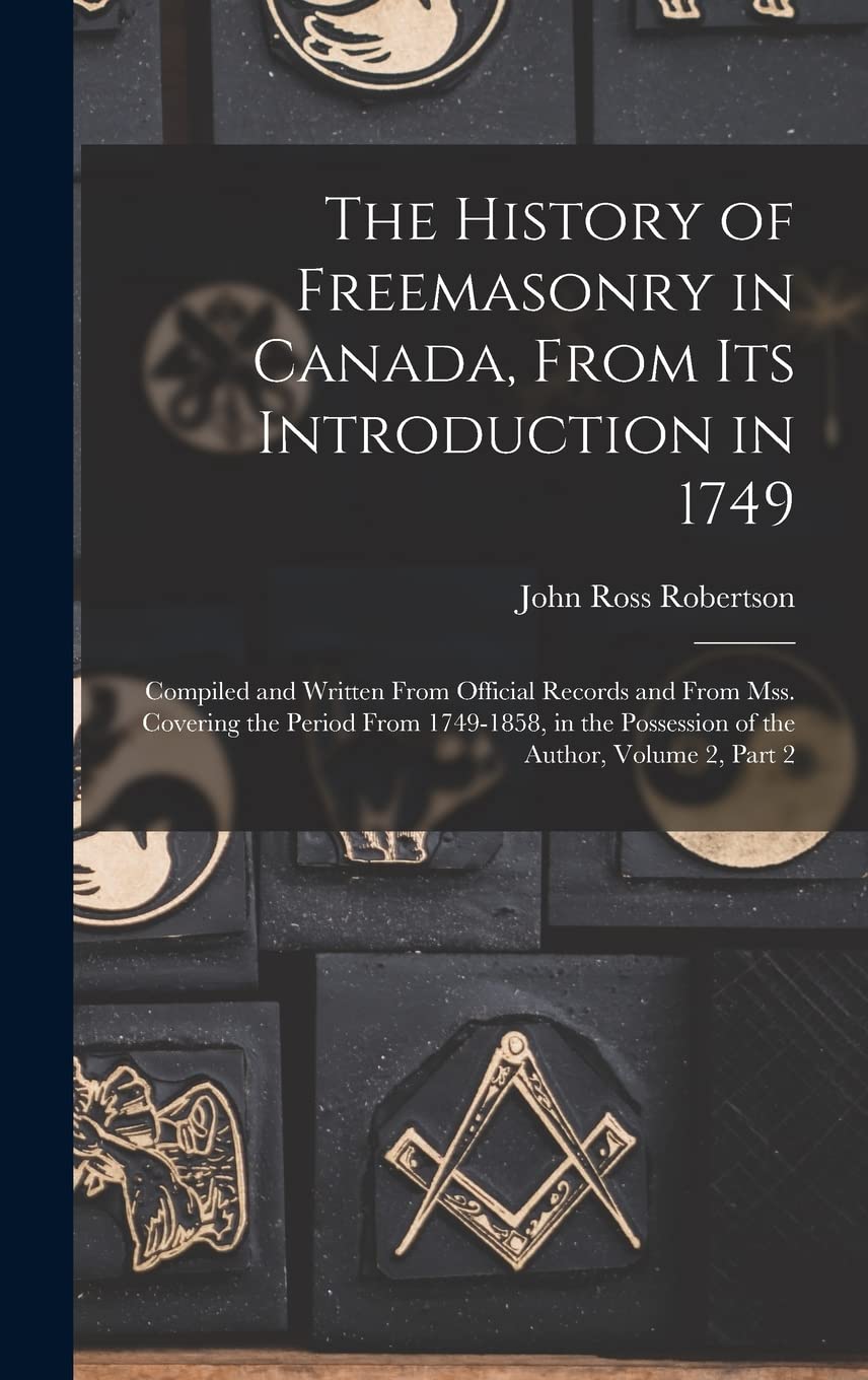 The History of Freemasonry in Canada, From Its Introduction in 1749: Compiled and Written From Official Records and From Mss. Covering the Period From ... Possession of the Author, Volume 2, part 2