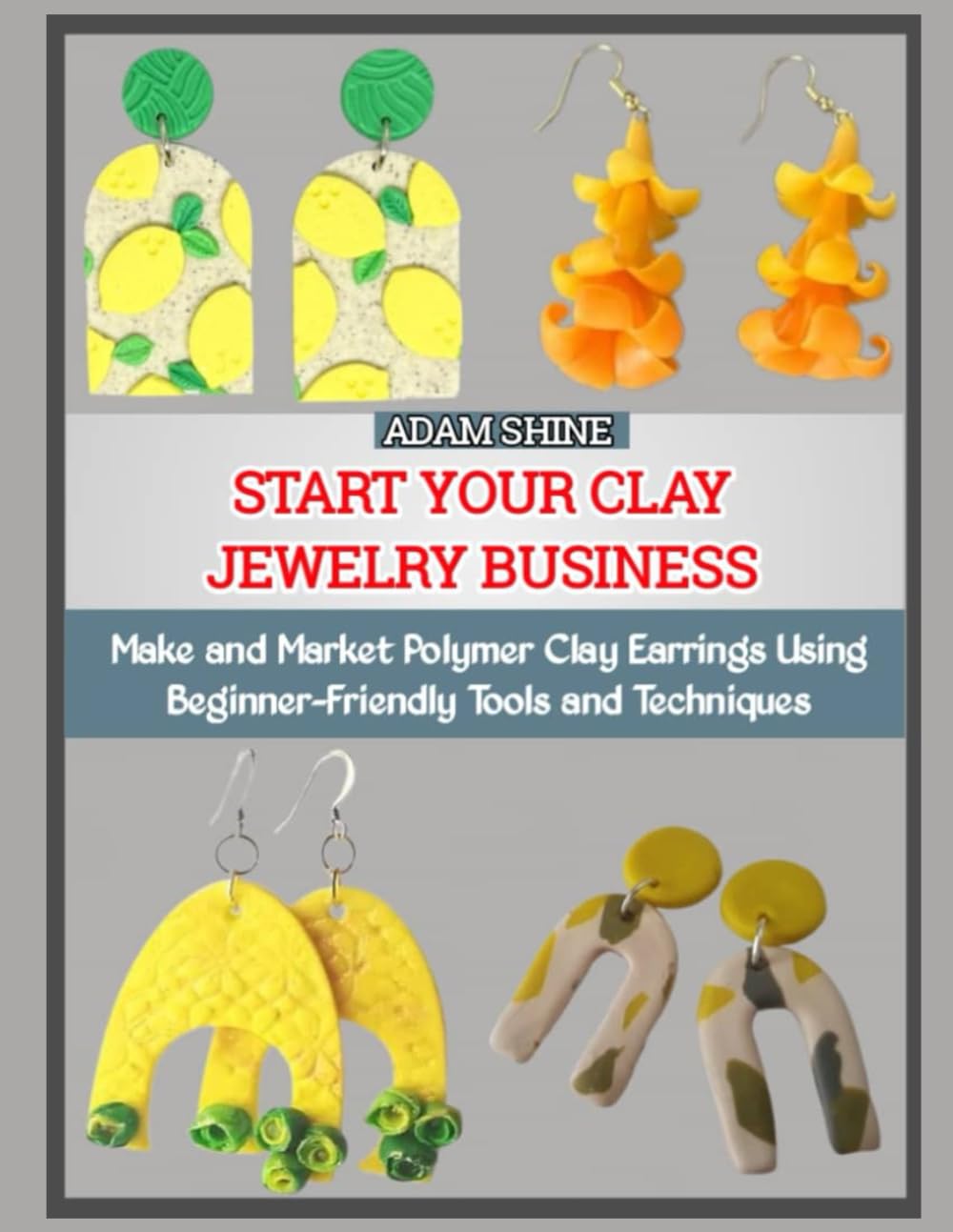 START YOUR CLAY JEWELRY BUSINESS: Make and Market Polymer Clay Earrings Using Beginner-Friendly Tools and Techniques