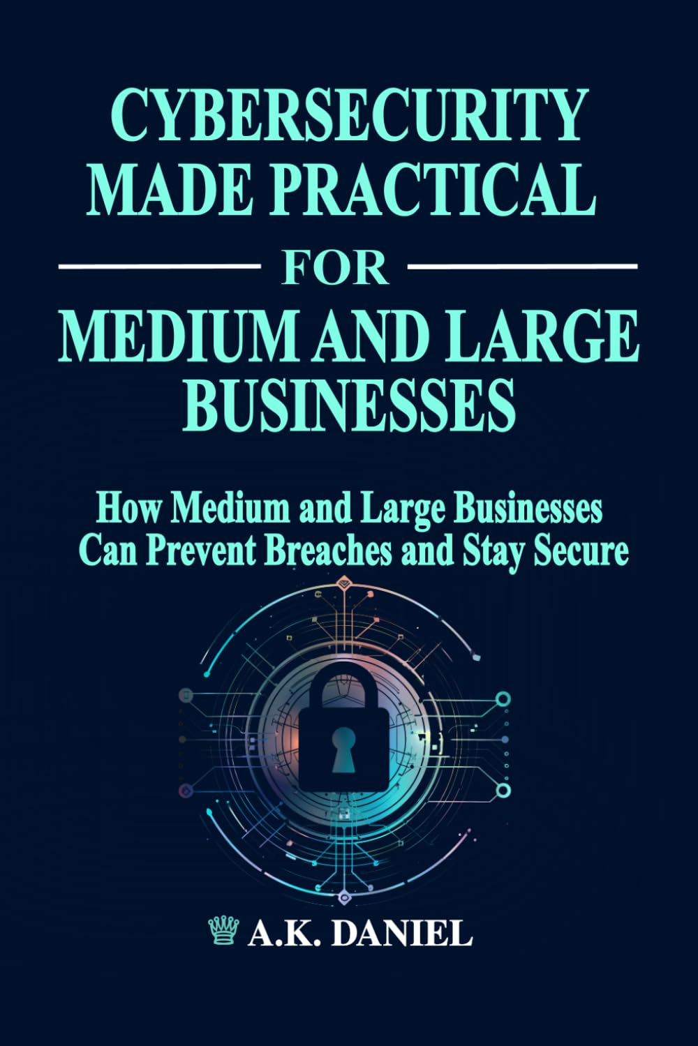 CYBERSECURITY MADE PRACTICAL | HOW MEDIUM AND LARGE BUSINESSES CAN PREVENT BREACHES AND STAY SECURE | CYBERSECURITY FOR BUSINESS | ENTERPRISE ... INFORMATION SECURITY: SIMPLE AND EXACT