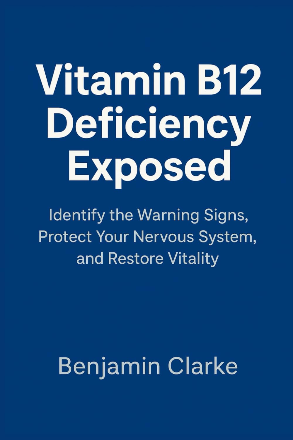 Vitamin B12 Deficiency Exposed: Identify the Warning Signs, Protect Your Nervous System, and Restore Vitality