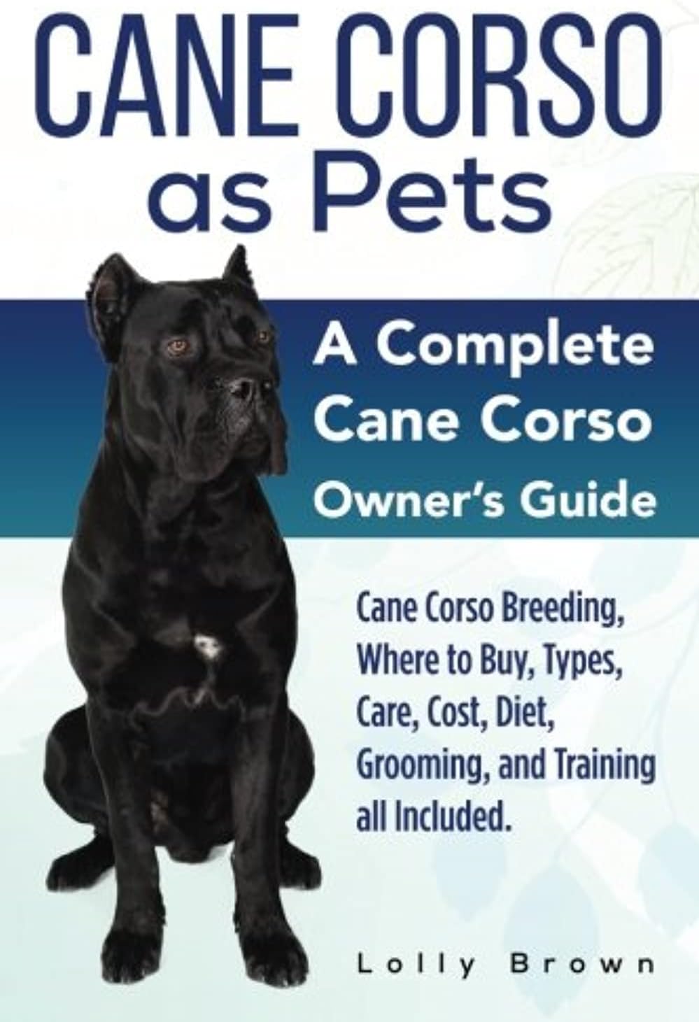 Cane Corso as Pets: Cane Corso Breeding, Where to Buy, Types, Care, Cost, Diet, Grooming, and Training all Included. A Complete Cane Corso Owner's Guide