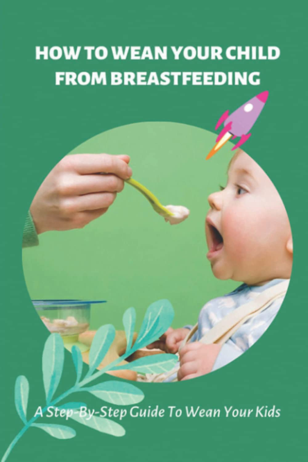 How To Wean Your Child From Breastfeeding: A Step-By-Step Guide To Wean Your Kids: How To Wean Your Child