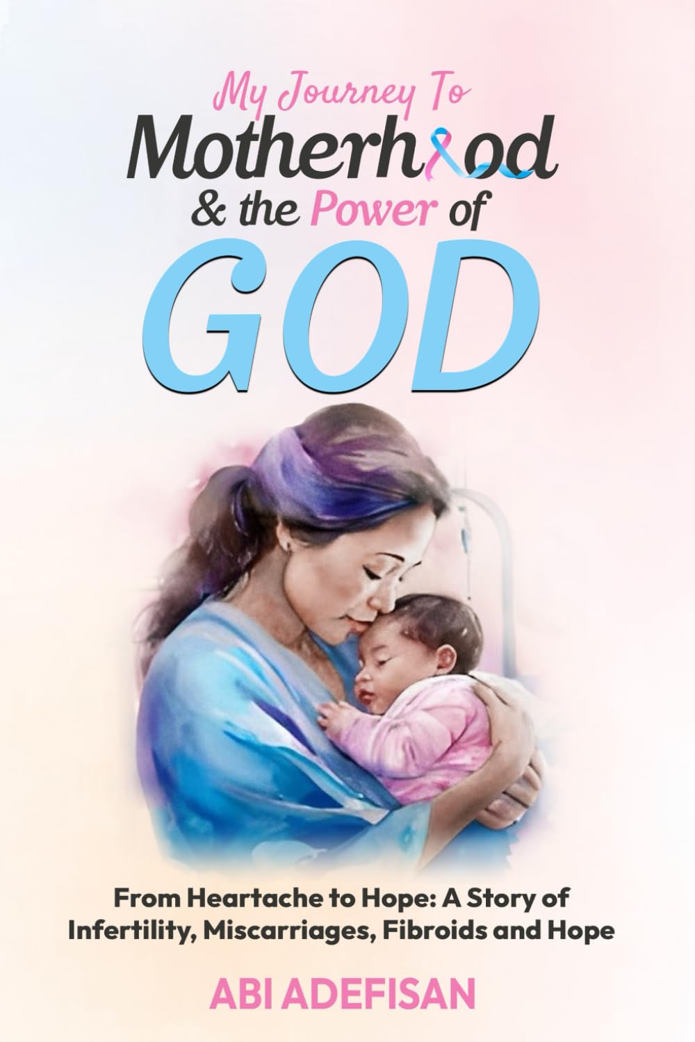 My Journey to Motherhood and the Power of God: From Heartache to Hope: A Story of Infertility, Miscarriages, Fibroids and Hope