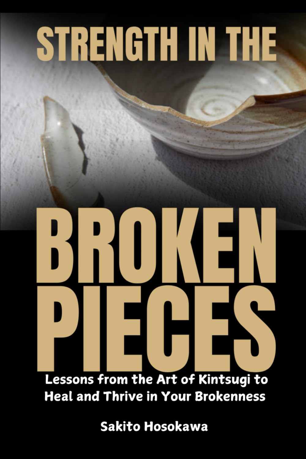 Strength in the Broken Pieces: Lessons from the Art of Kintsugi to Heal and Thrive in Your Brokenness