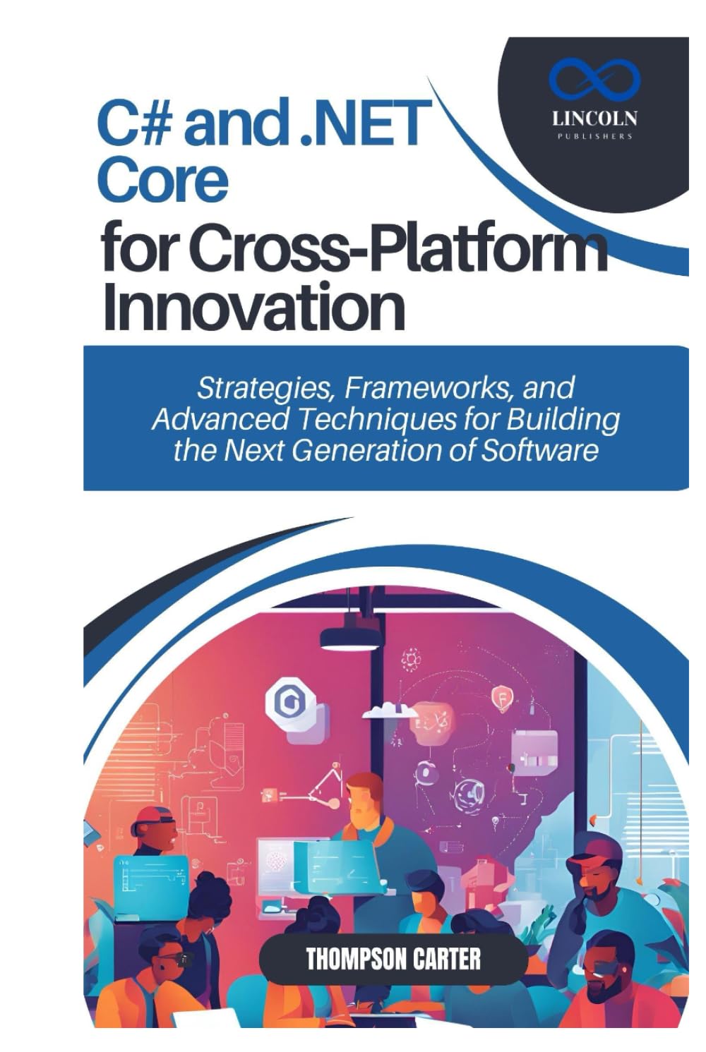 C# and .NET Core for Cross-Platform Innovation: Strategies, Frameworks, and Advanced Techniques for Building the Next Generation of Software