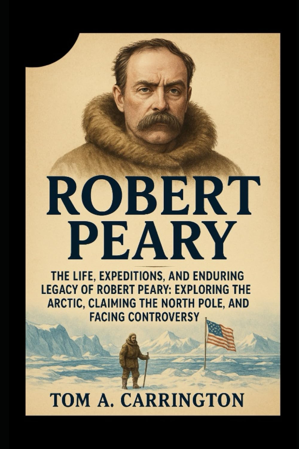 Robert Peary: The Life, Expeditions, and Enduring Legacy of Robert Peary: Exploring the Arctic, Claiming the North Pole, and Facing Controversy