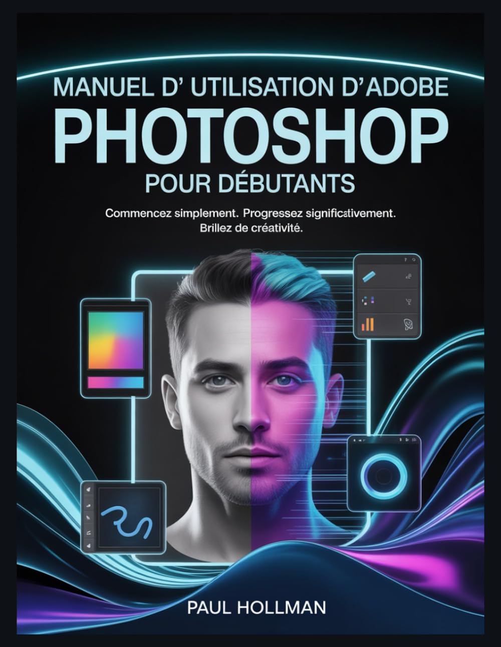 Manuel d'utilisation d'Adobe Photoshop pour débutants: Commencez simplement. Progressez significativement. Brillez de créativité.