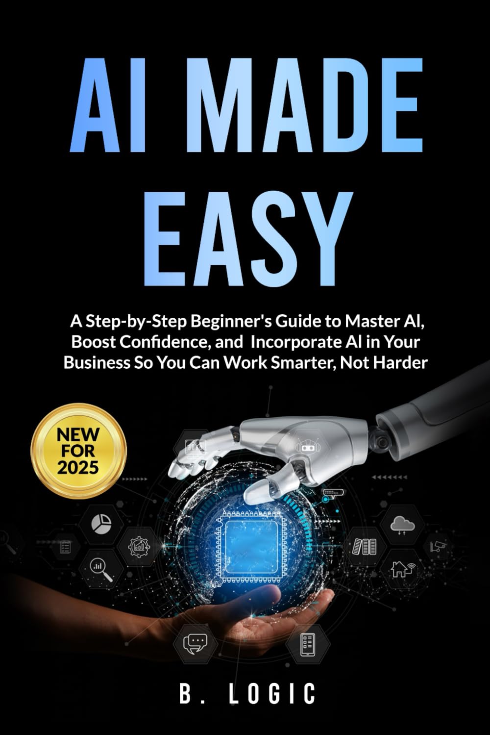 AI Made Easy: A Step-by-Step Beginner's Guide to Master Al. Boost Confidence, and Incorporate Al in Your Business So You Can Work Smarter, Not Harder
