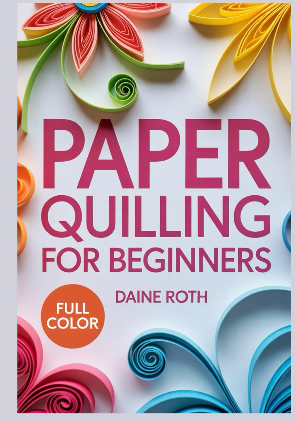 PAPER QUILLING FOR BEGINNERS: A Step-by-Step Visual Guide to the Art of Rolling Paper: Create Stunning 3D Filigree Designs, Greeting Cards, and Wall Art with Simple DIY Patterns