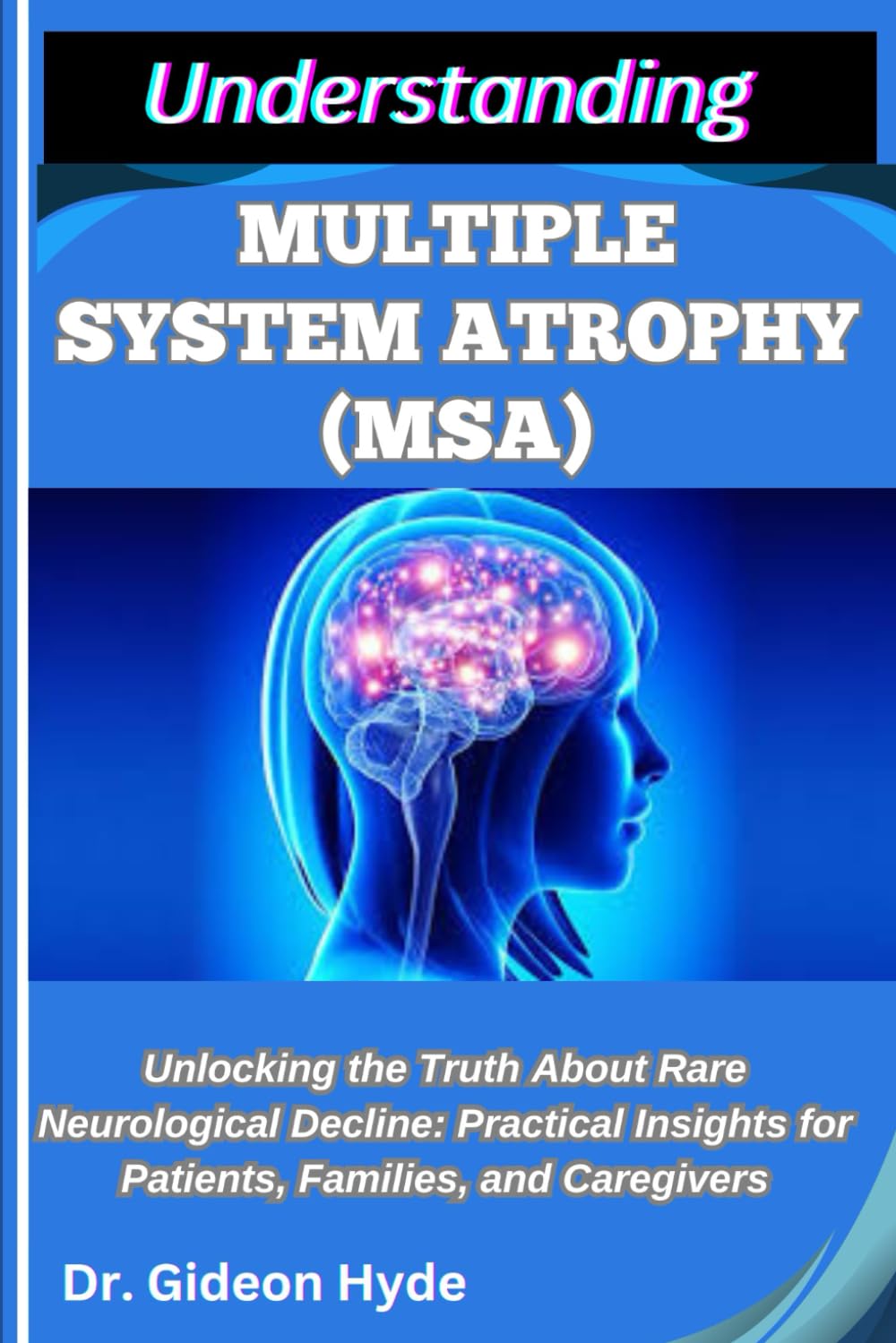 UNDERSTANDING MULTIPLE SYSTEM ATROPHY (MSA): Unlocking the Truth about Rare Neurological Decline: Practical Insights for Patients, Families, and Caregivers