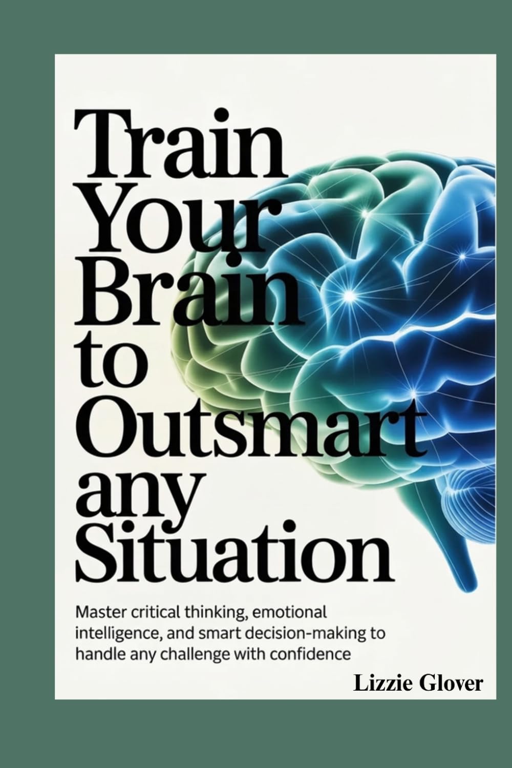 Train Your Brain to Outsmart Any Situation: Master Critical Thinking, Emotional Intelligence, and Smart Decision-Making to Handle Any Challenge with Confidence