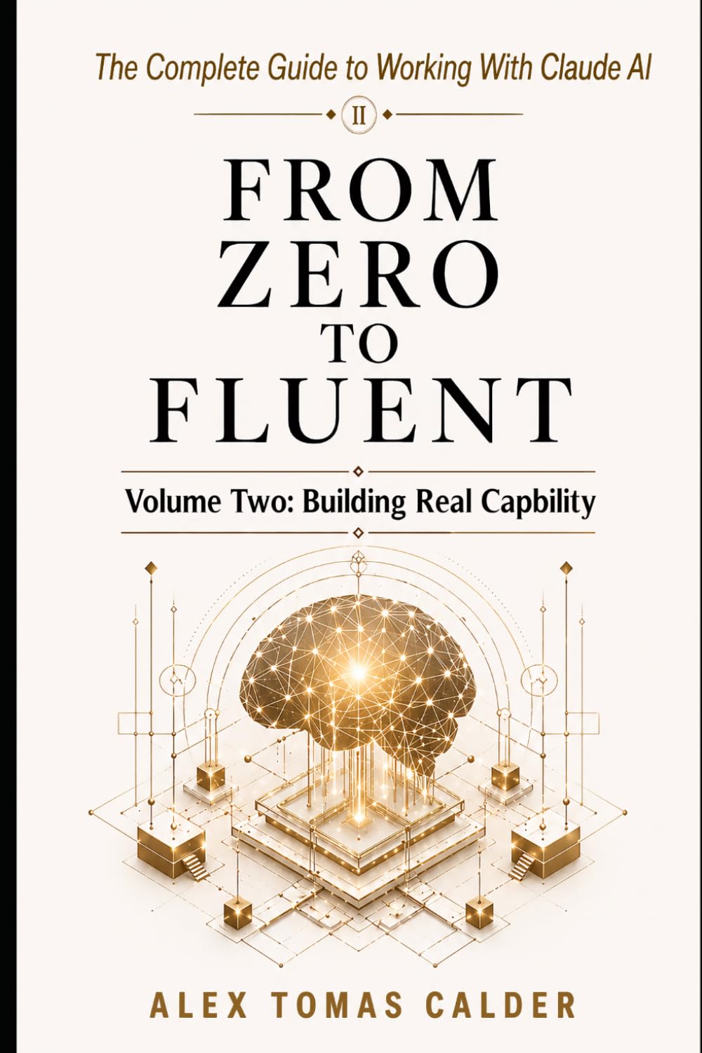 FROM ZERO TO FLUENT The Complete Guide to Working with Claude AI: Volume Two: Building Real Capability