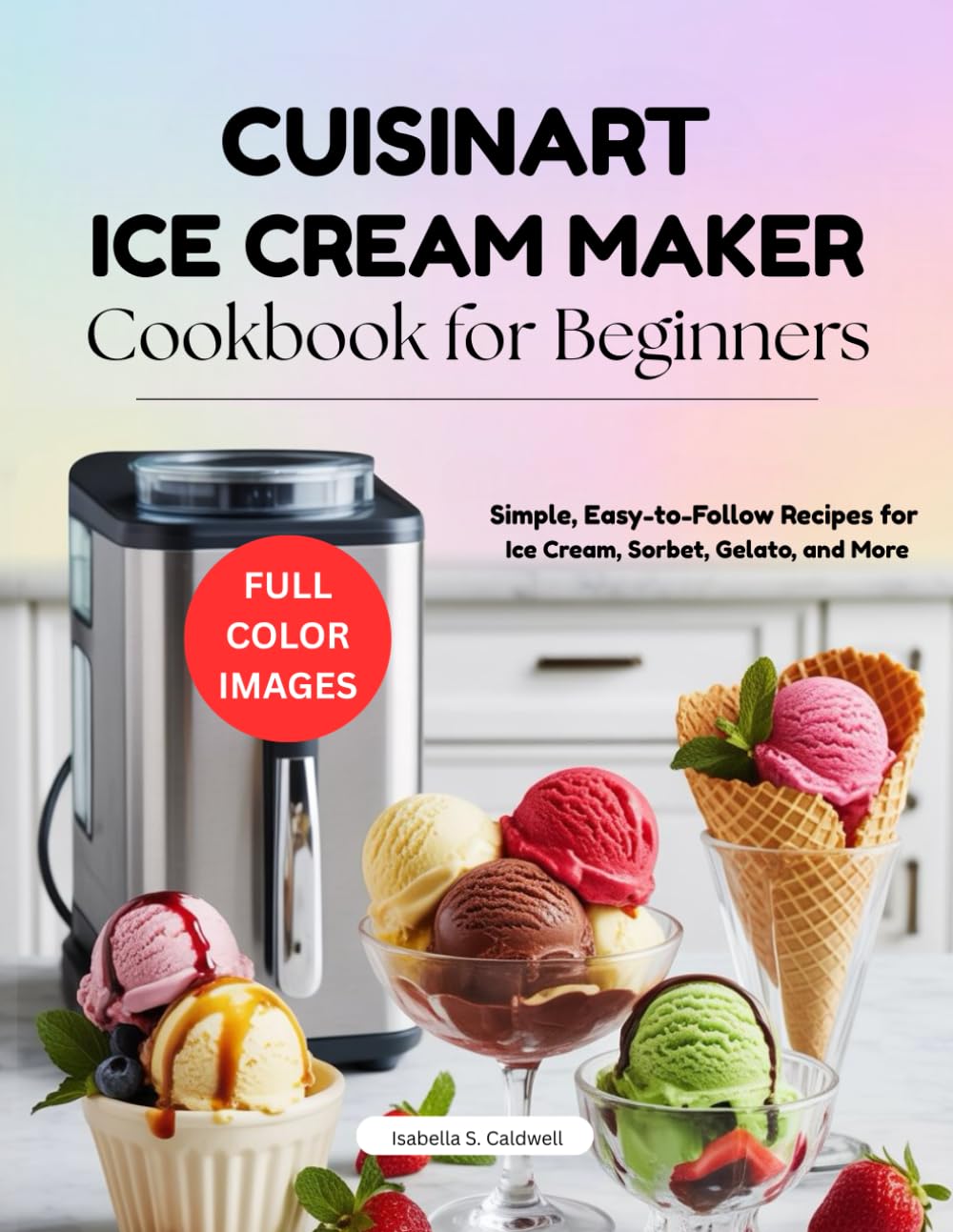 Cuisinart Ice Cream Maker Cookbook for Beginners: Simple, Easy-to-Follow Recipes for Ice Cream, Sorbet, Gelato, and More
