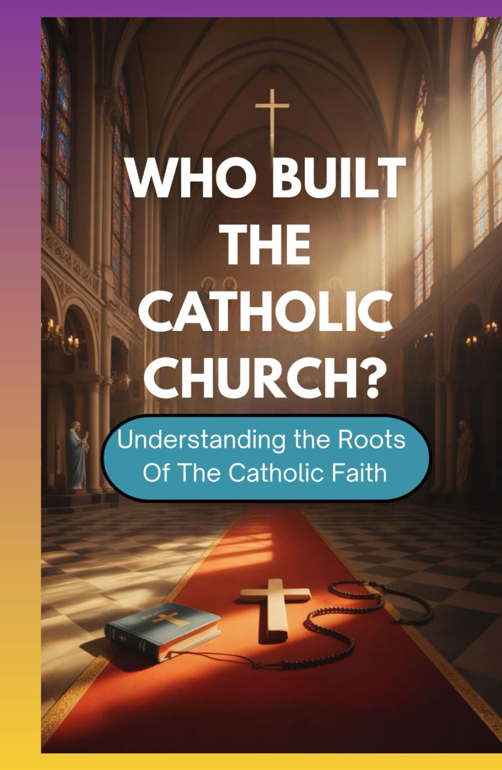 WHO BUILT THE CATHOLIC CHURCH?: Understanding The Roots Of The Catholic Faith