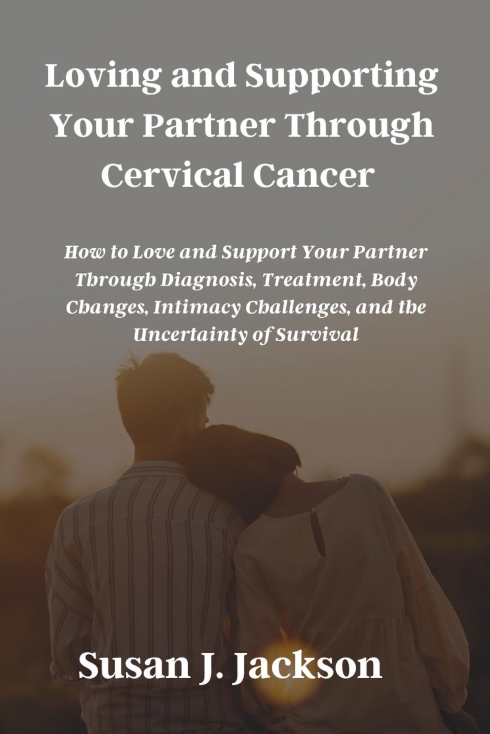 Loving and Supporting Your Partner Through Cervical Cancer: How to Love and Support Your Partner Through Diagnosis, Treatment, Body Changes, Intimacy Challenges, and the Uncertainty of Survival