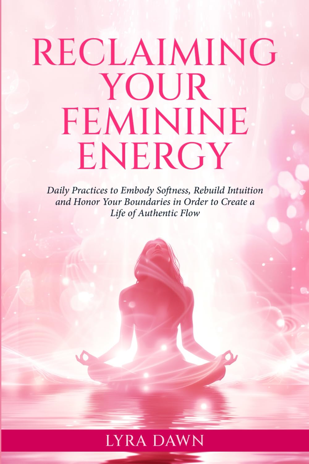 Reclaiming Your Feminine Energy: Daily Practices to Embody Softness, Rebuild Intuition, and Honor Your Boundaries in Order to Create a Life of Authentic Flow
