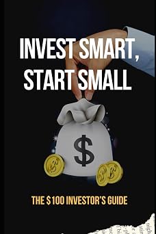 Invest Smart, Start Small The $100 Investors Guide Essential Strategies to Grow Your Wealth with Just $100