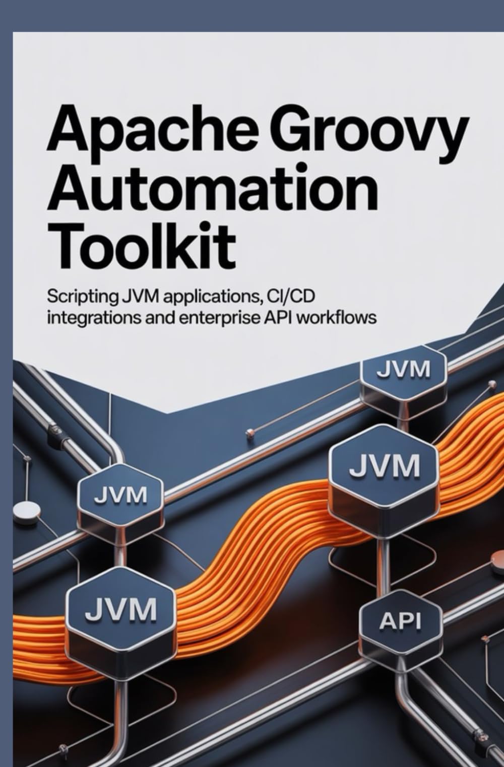 Apache Groovy Automation Toolkit: Scripting JVM Applications CI/CD Integrations and Enterprise API Workflows
