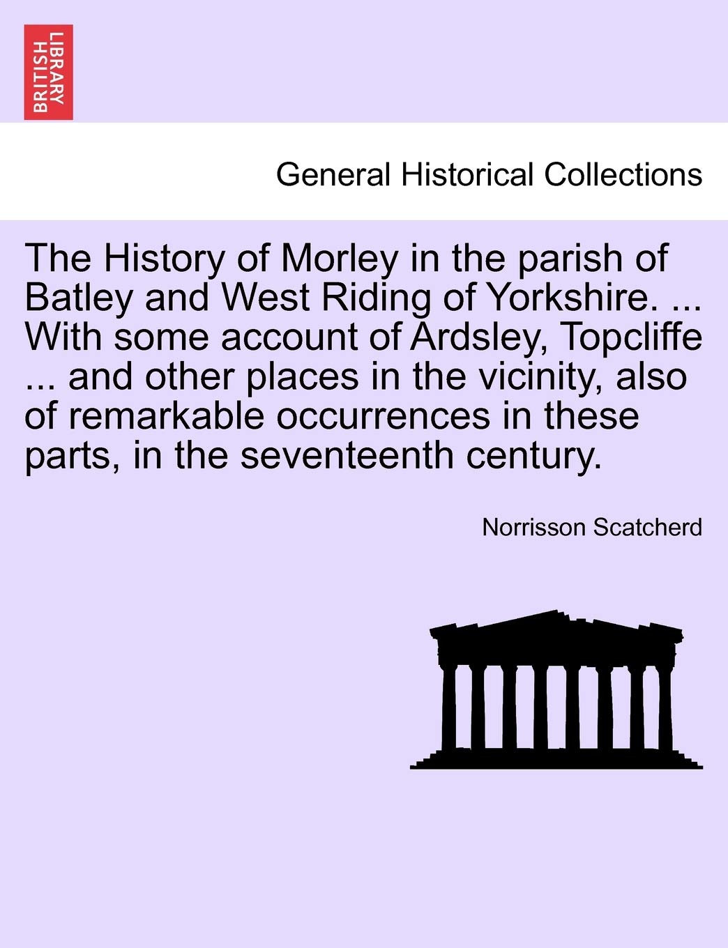The History of Morley in the Parish of Batley and West Riding of Yorkshire. ... with Some Account of Ardsley, Topcliffe ... and Other Places in the ... in These Parts, in the Seventeenth Century.