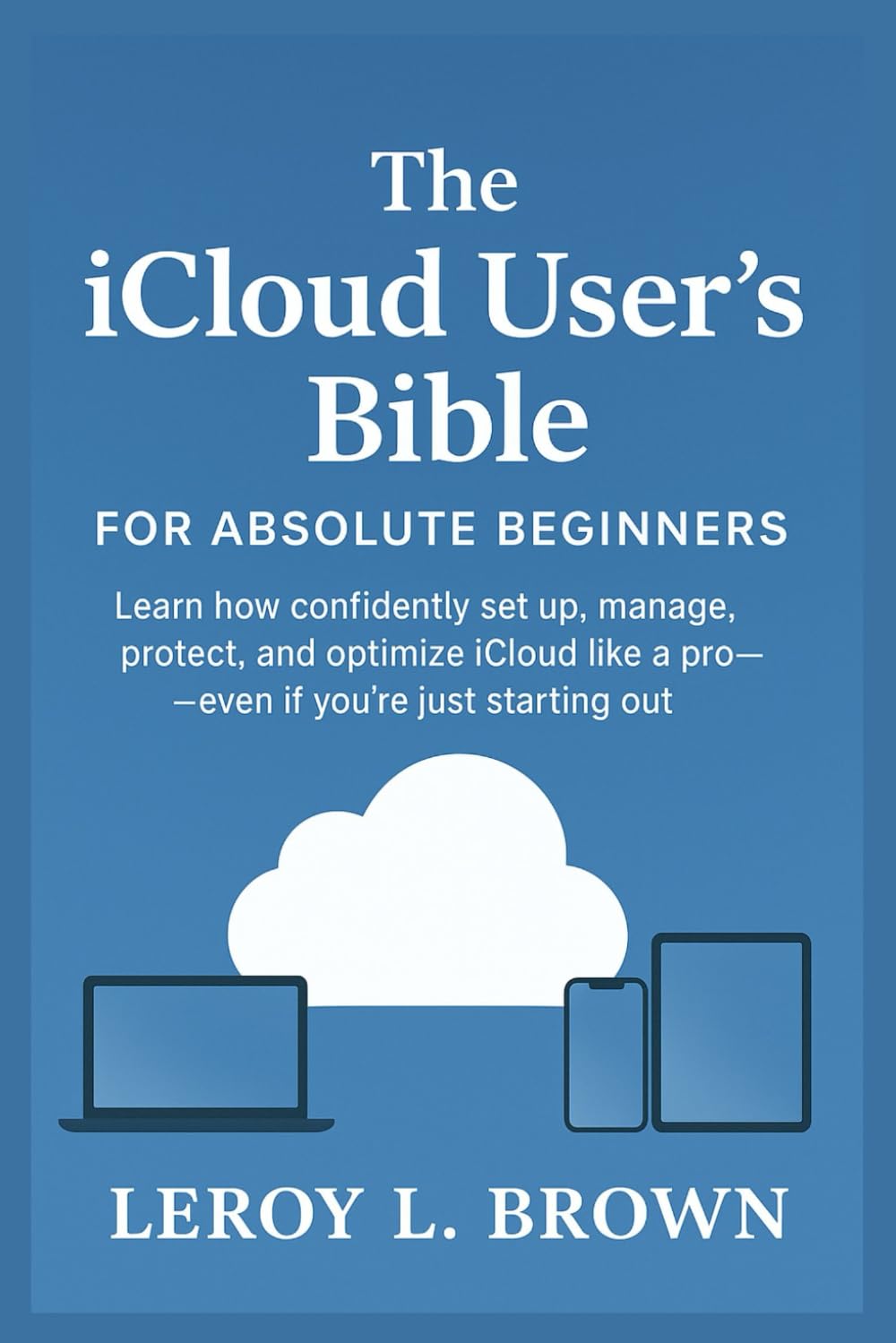 The iCloud User’s Bible for Absolute Beginners: Learn How to Confidently Set Up, Manage, Protect, and Optimize iCloud Like a Pro — Even If You’re Just Starting Out