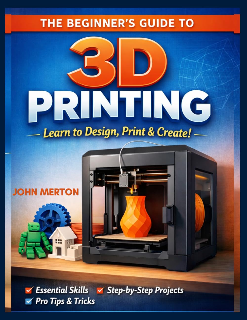 THE BEGINNER’S GUIDE TO 3D PRINTING: A Practical Step-by-Step Guide to Designing, Printing, and Creating Functional and Creative 3D Objects.