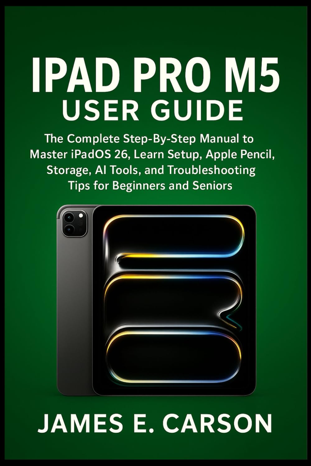 IPAD PRO M5 USER GUIDE: The Complete Step-By-Step Manual To Master iPadOS 26, Learn Setup, Apple Pencil, Storage, AI Tools, And Troubleshooting Tips For Beginners And Seniors