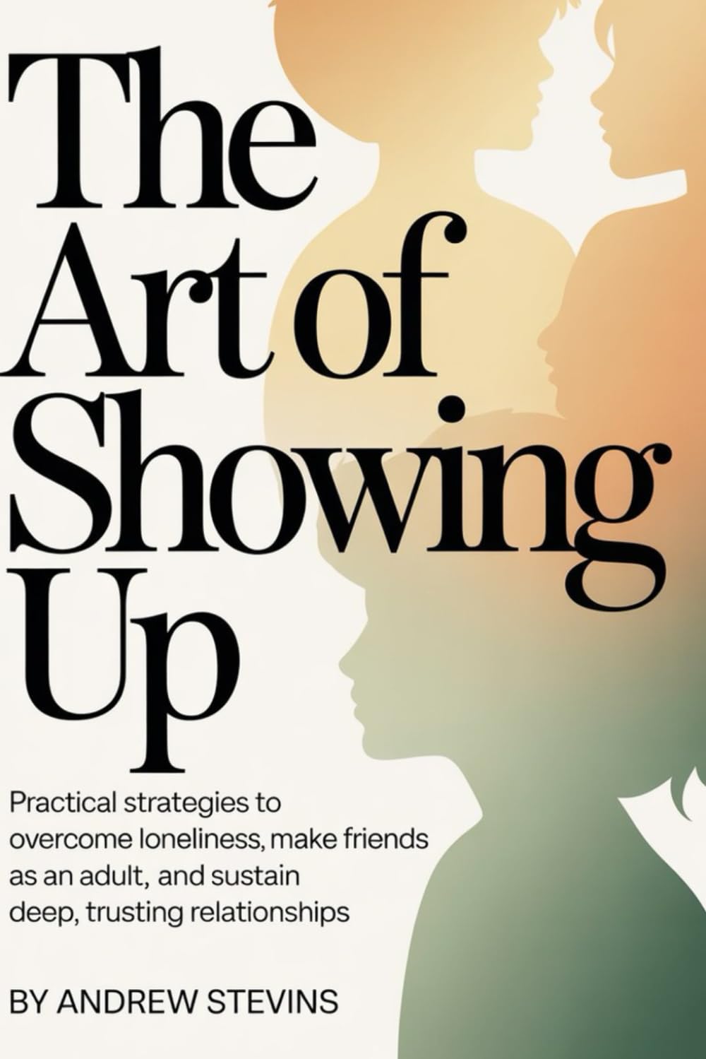 The Art of Showing Up: Practical Strategies to Overcome Loneliness, Make Friends as an Adult, and Sustain Deep, Trusting Relationships