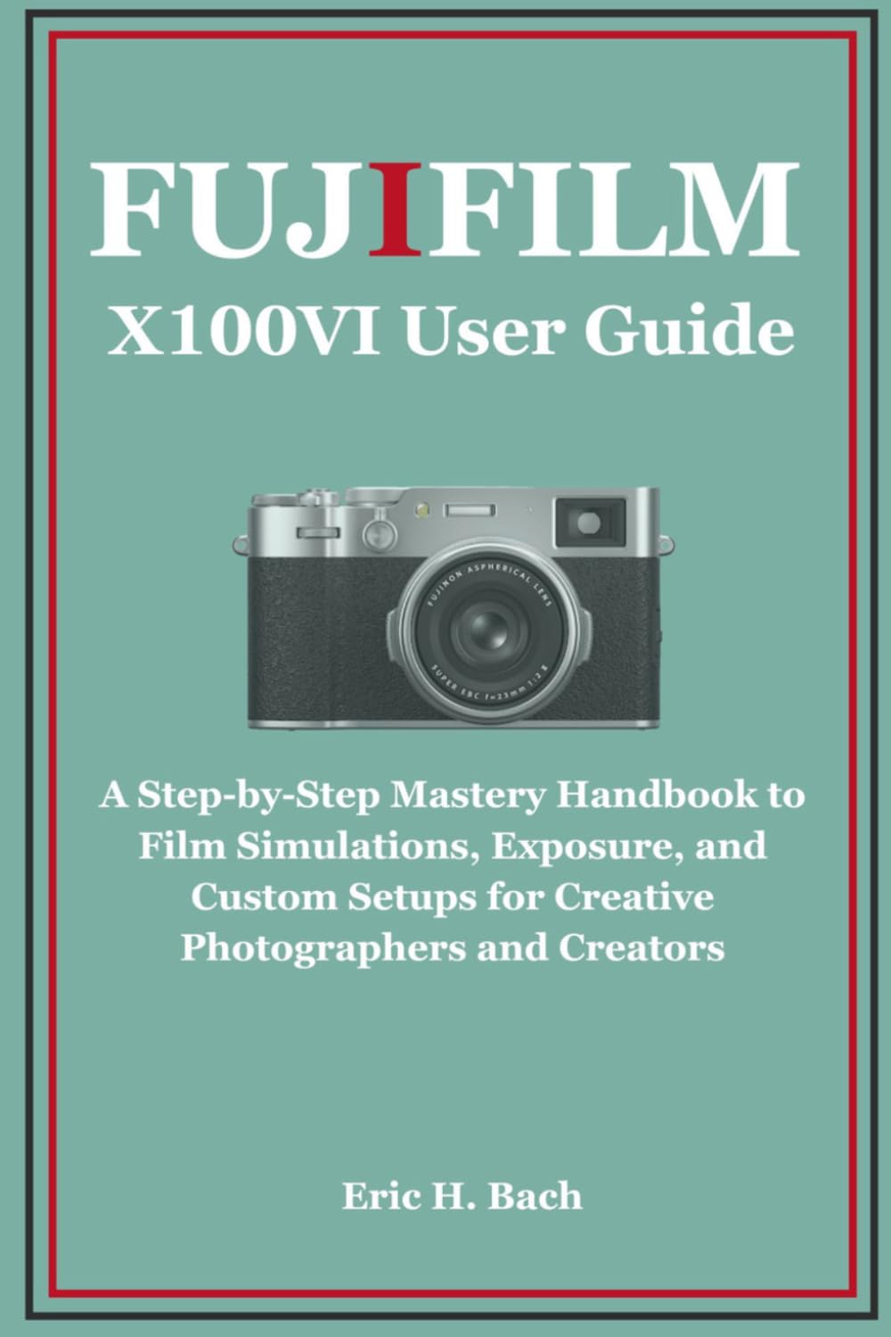 Fujifilm X100VI User Guide: A Step-by-Step Mastery Handbook to Film Simulations, Exposure, and Custom Setups for Creative Photographers and Creators