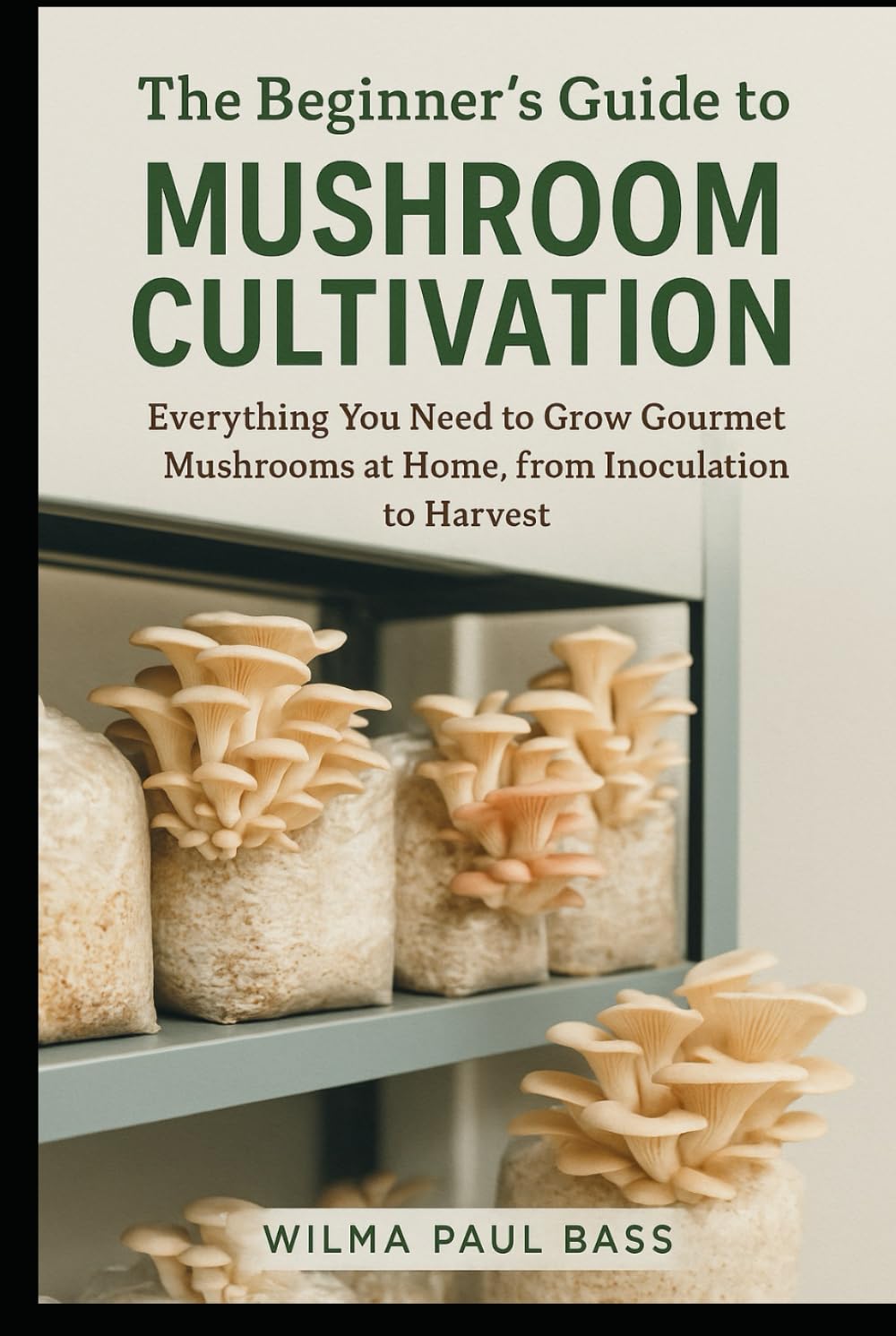 The Beginner's Guide to Mushroom Cultivation: Everything You Need to Grow Gourmet Mushrooms at Home, from Inoculation to Harvest