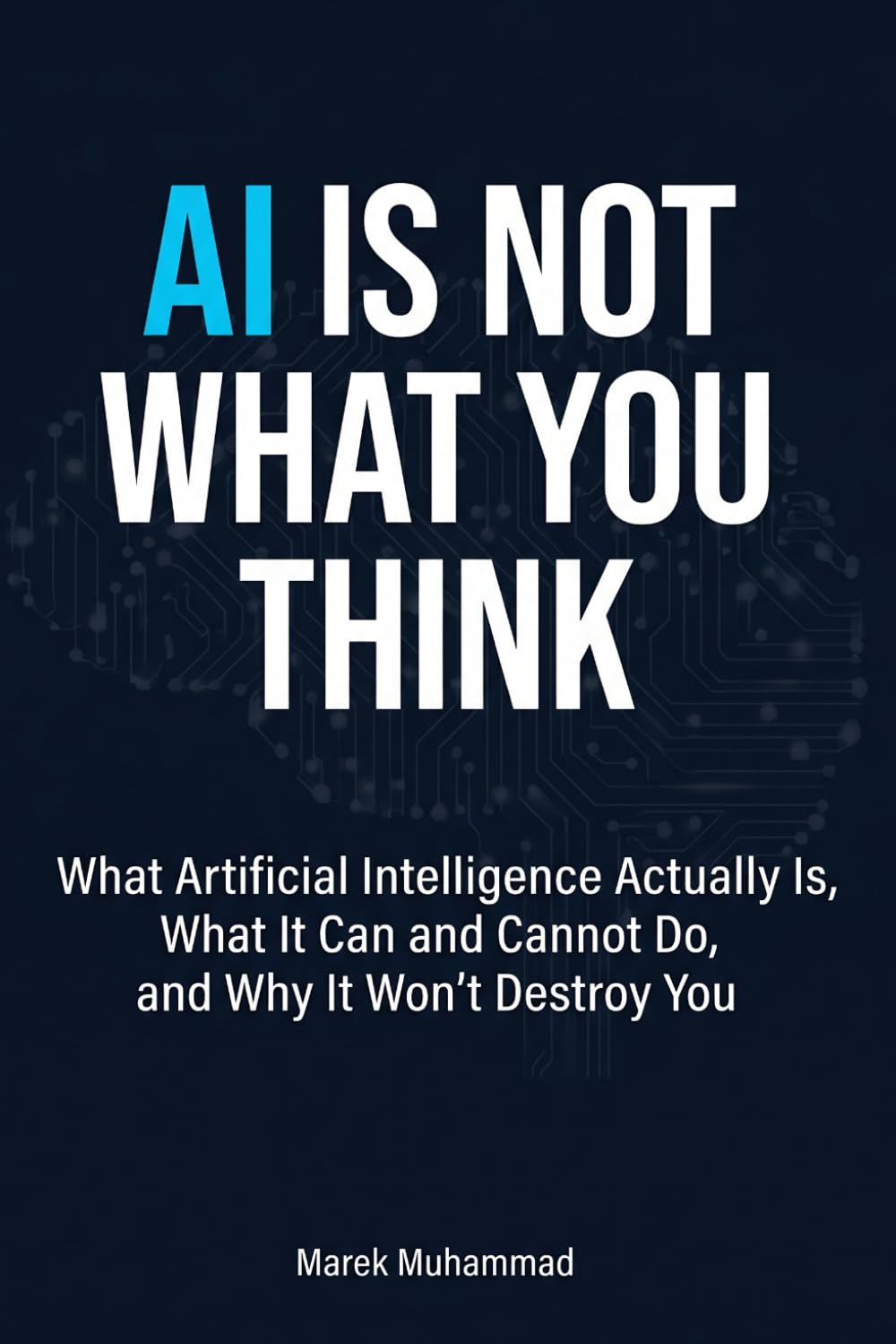AI Is Not What You Think: What Artificial Intelligence Actually Is, What It Can and Cannot Do, and Why It Won't Destroy You