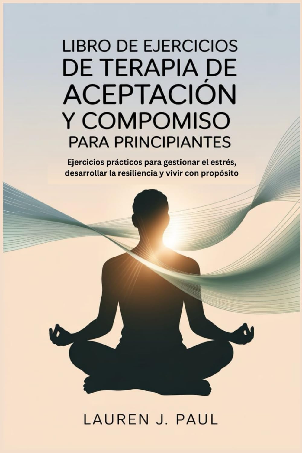 LIBRO DE EJERCICIOS DE TERAPIA DE ACEPTACIÓN Y COMPROMISO PARA PRINCIPIANTES: Ejercicios prácticos para gestionar el estrés, desarrollar la