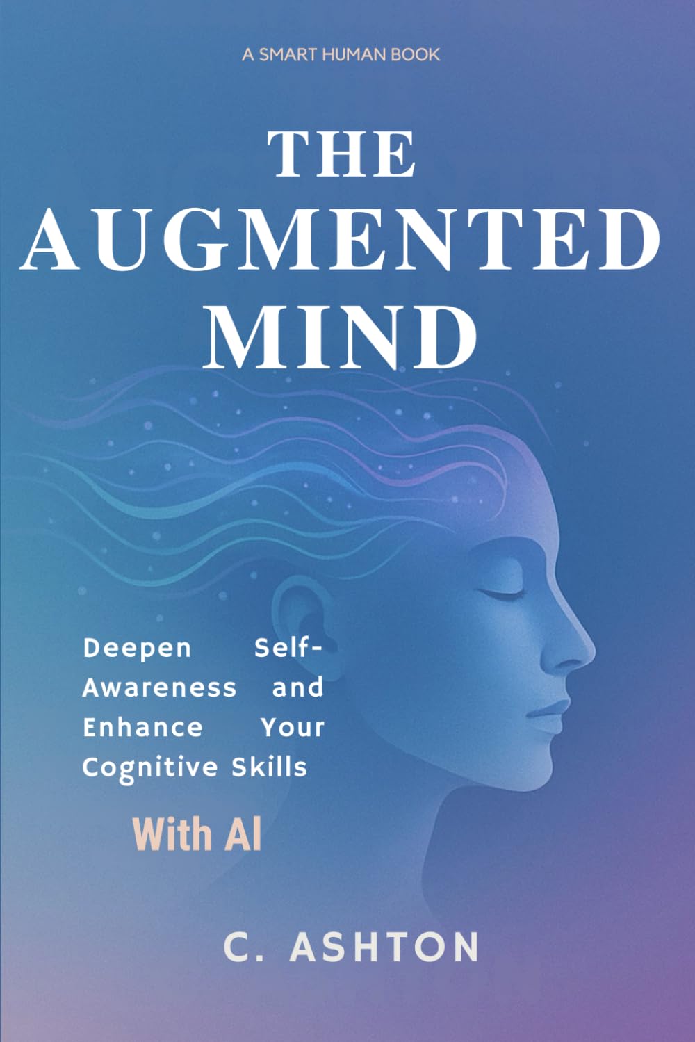 The Augmented Mind: Deepen Self-Awareness And Enhance Your Cognitive Skills With AI (Smart Human Series)