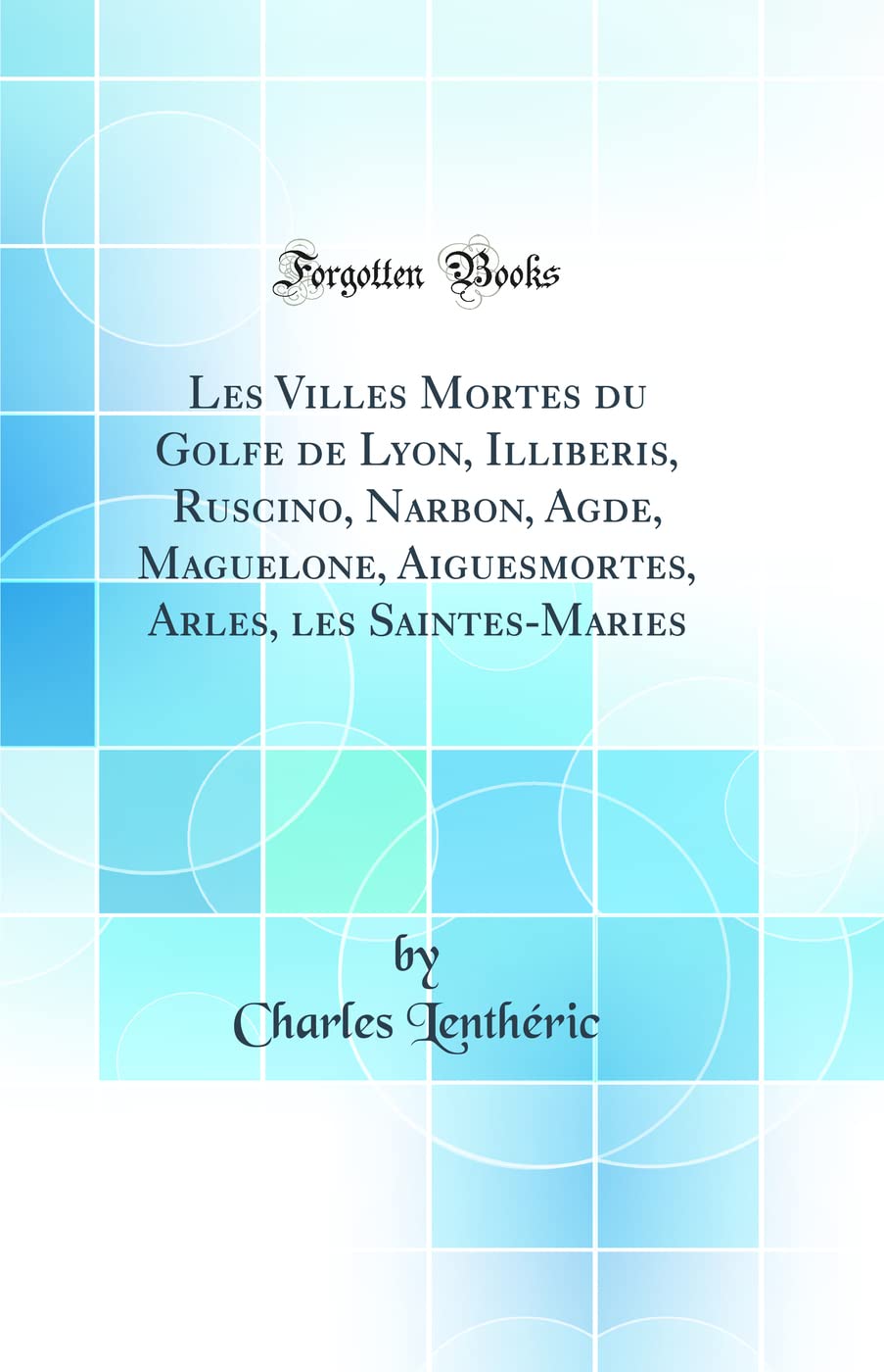 Les Villes Mortes du Golfe de Lyon, Illiberis, Ruscino, Narbon, Agde, Maguelone, Aiguesmortes, Arles, les Saintes-Maries (Classic Reprint)