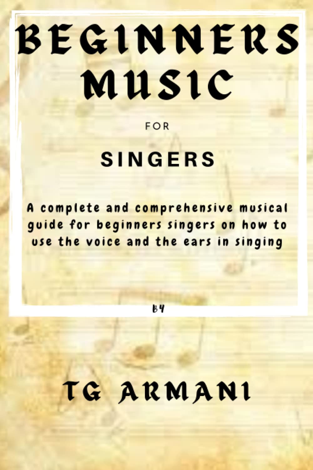 BEGINNERS MUSIC FOR SINGERS: A complete and comprehensive guide for beginners on how to use the voice and the ears in singing