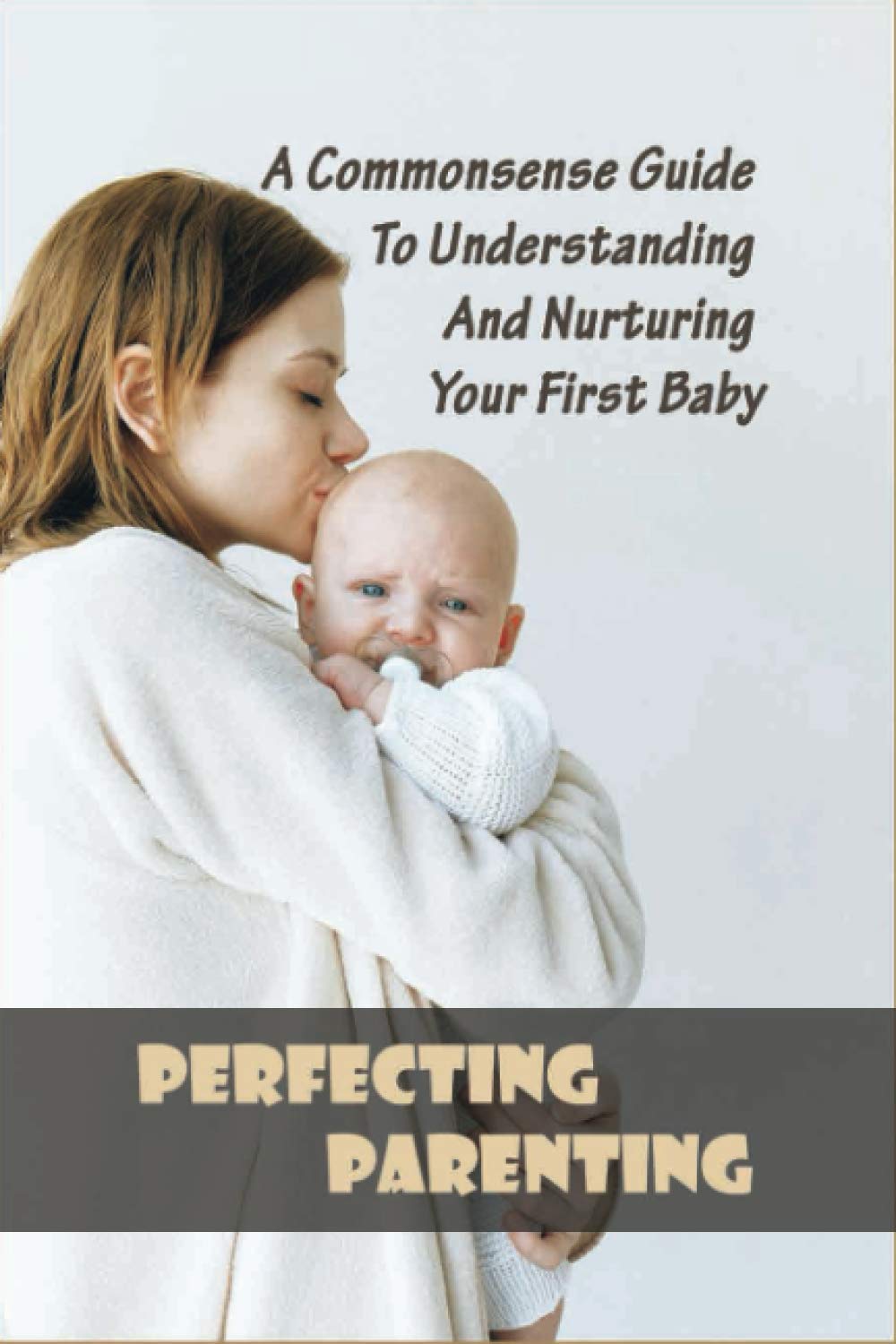 Perfecting Parenting: A Commonsense Guide To Understanding And Nurturing Your First Baby: Baby Books For New Parents