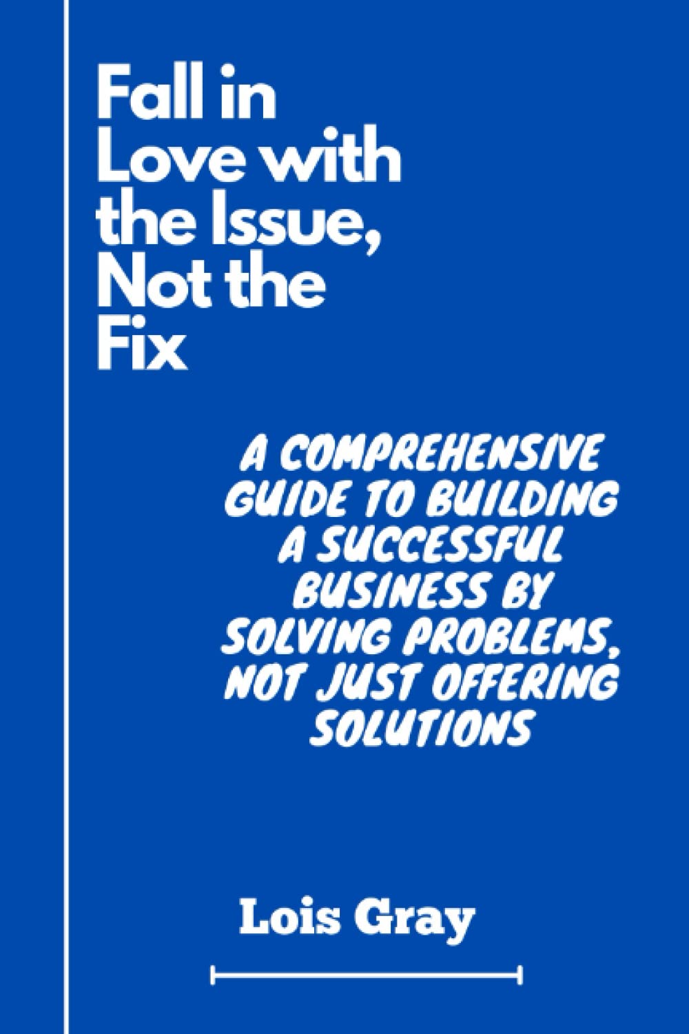 Fall in Love with the Issue, Not the Fix: A Comprehensive Guide to Building a Successful Business by Solving Problems, Not Just Offering Solutions.