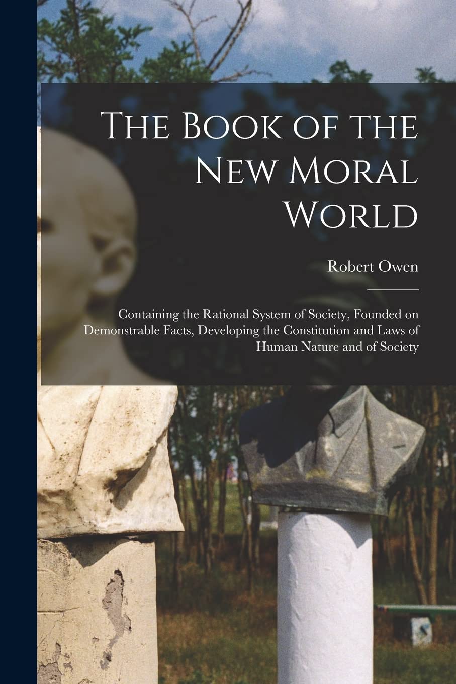 The Book of the New Moral World: Containing the Rational System of Society, Founded on Demonstrable Facts, Developing the Constitution and Laws of Human Nature and of Society