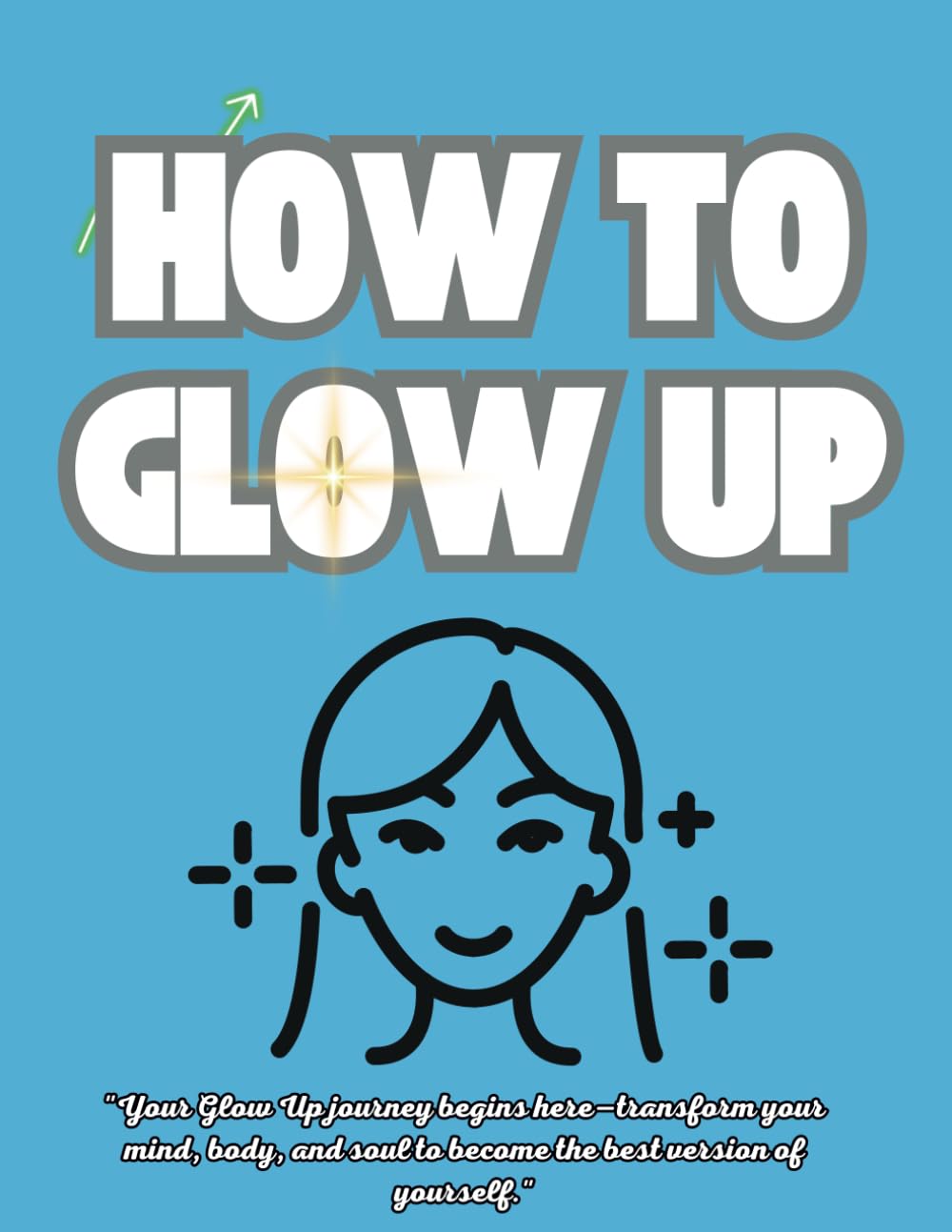 How to Glow Up The Ultimate Guide to Transforming Your Mind Body, and Confidence: A Step-by-Step Roadmap to Becoming the Best Version of Yourself Inside and Out!