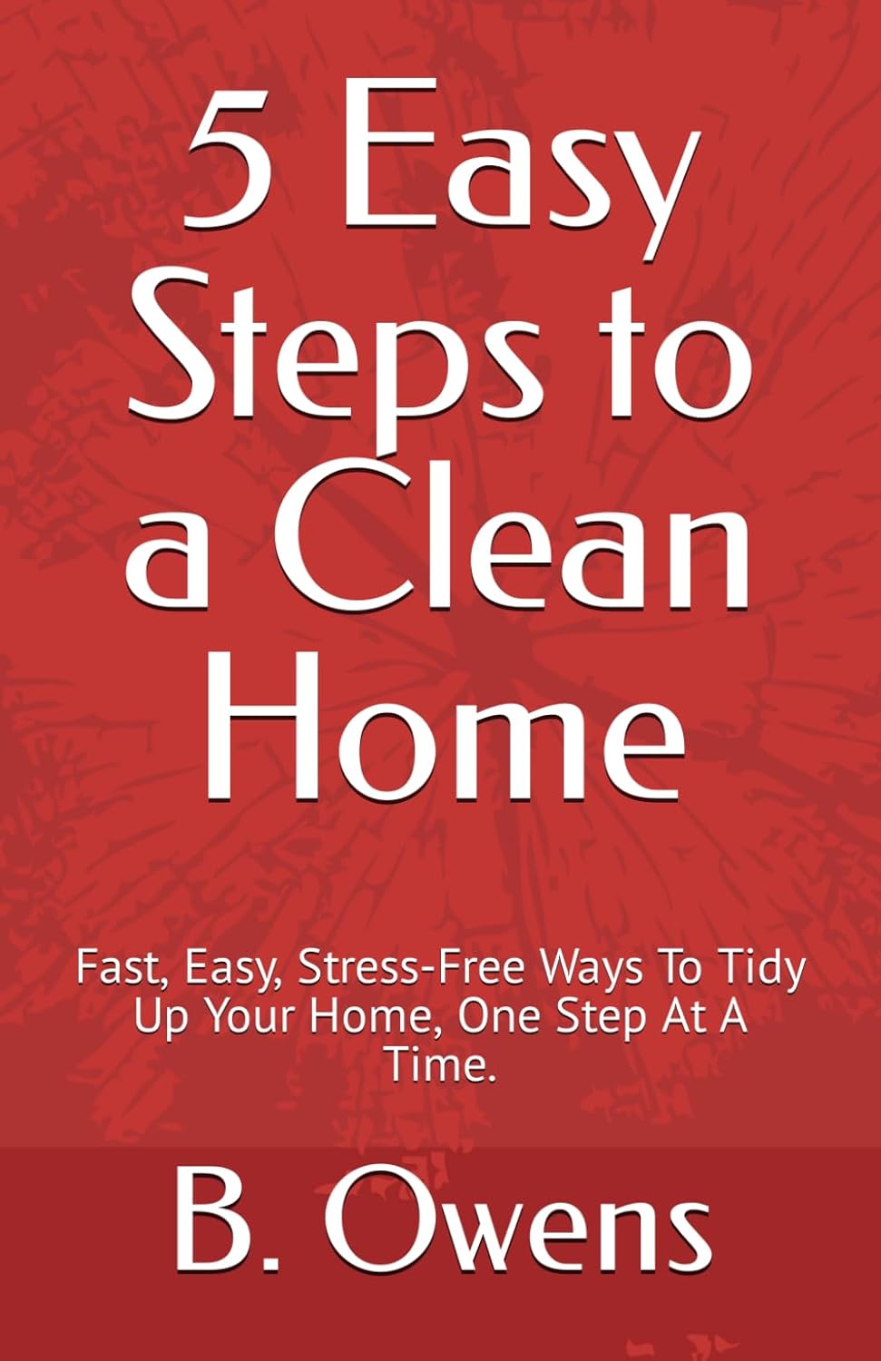 5 Easy Steps to a Clean Home: Fast, Easy, Stress-Free Ways To Tidy Up Your Home, One Step At A Time.