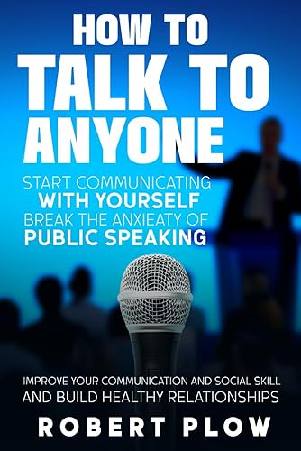 HOW TO TALK TO ANYONE: Start Communicating whit Yourself; Break the Anxiety of Public Speaking, Improve YOUR Communication and Social Skill and Build HEALTHY Relationships