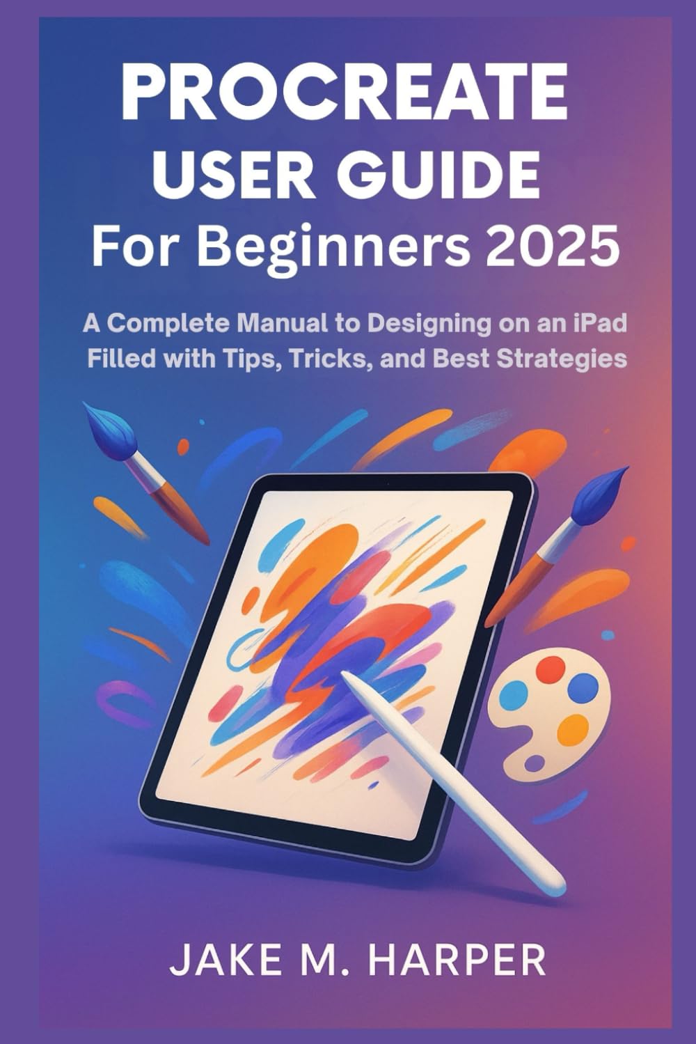 PROCREATE USER GUIDE FOR BEGINNERS 2025: A Complete Manual To Designing on iPad filled with Tips, Tricks, and Best Strategies (Essential Guide Manual for Beginners and Seniors)